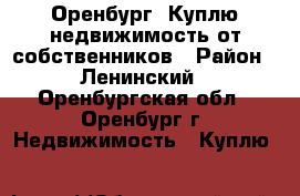 Оренбург. Куплю недвижимость от собственников › Район ­ Ленинский - Оренбургская обл., Оренбург г. Недвижимость » Куплю   